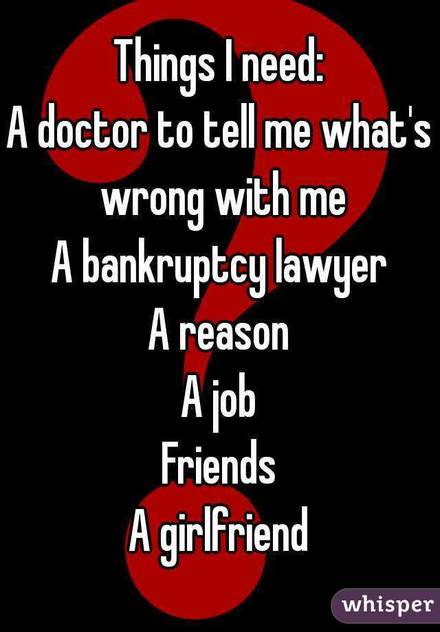 Things I need:
A doctor to tell me what's wrong with me
A bankruptcy lawyer
A reason
A job
Friends
A girlfriend