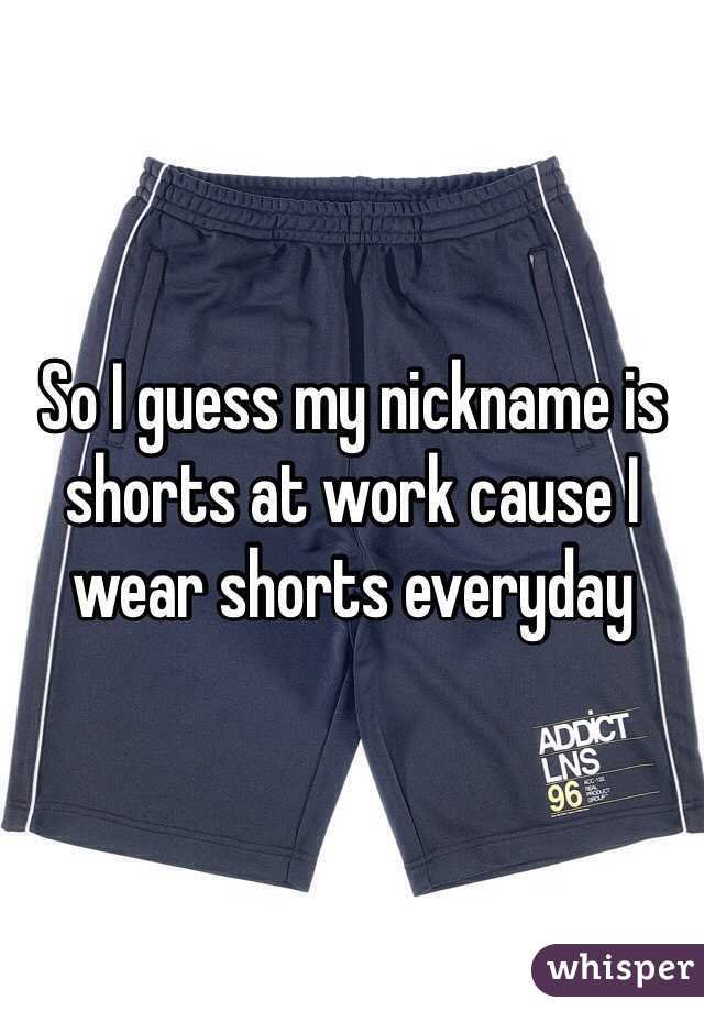 So I guess my nickname is shorts at work cause I wear shorts everyday 