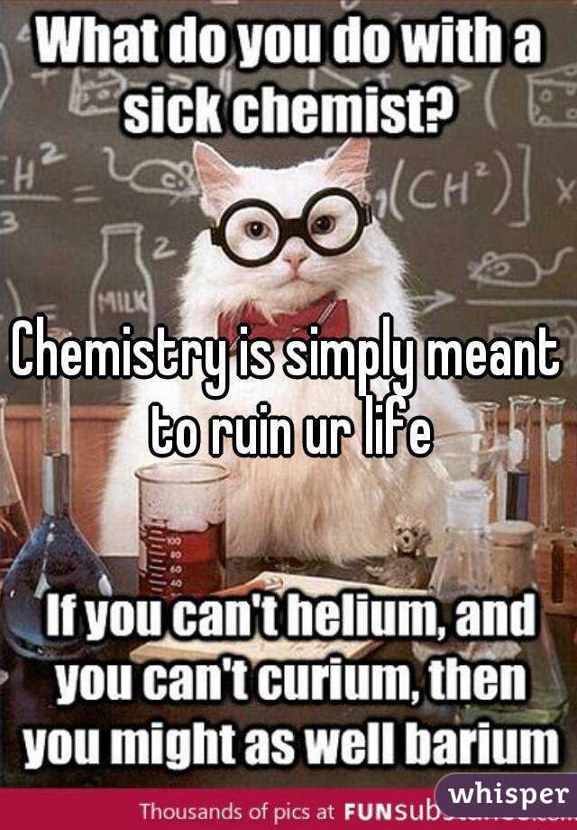Chemistry is simply meant to ruin ur life