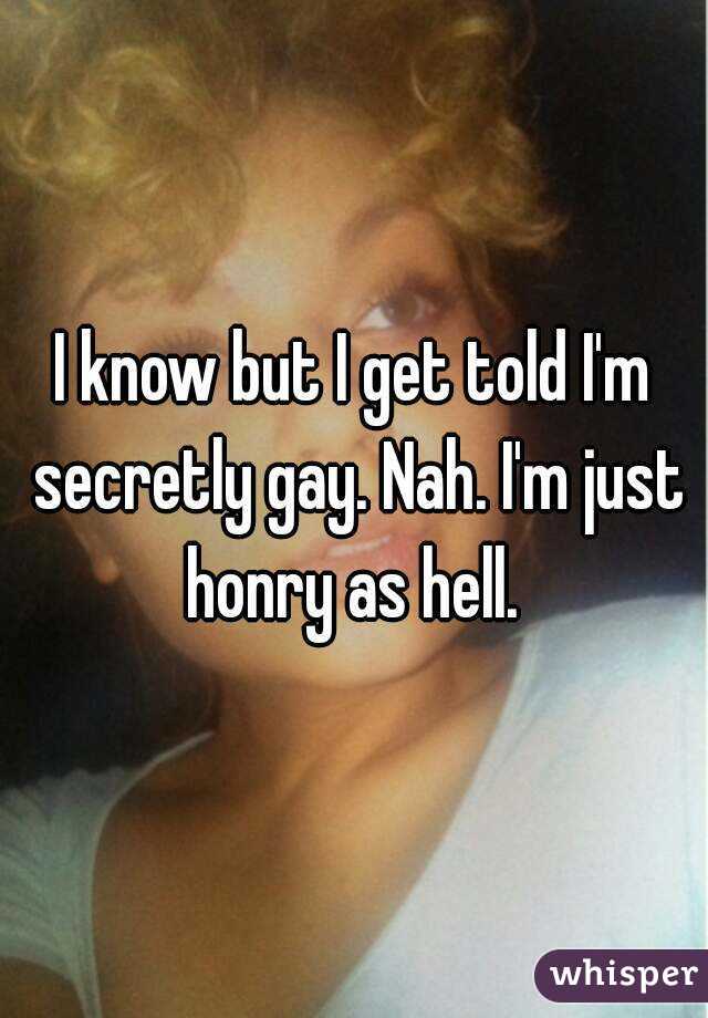 I know but I get told I'm secretly gay. Nah. I'm just honry as hell. 