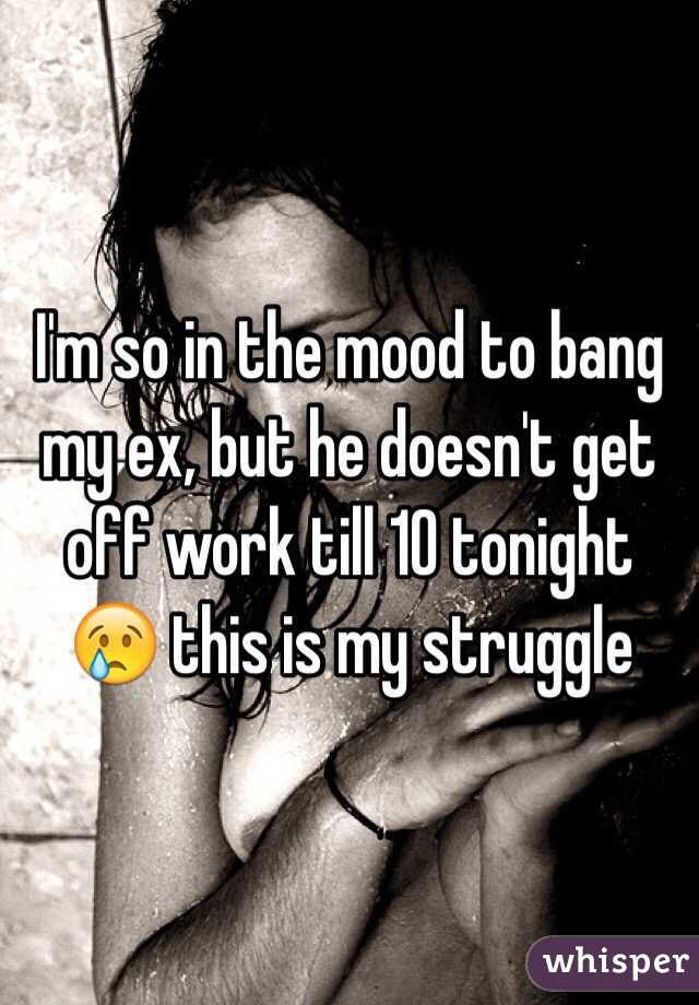 I'm so in the mood to bang my ex, but he doesn't get off work till 10 tonight 😢 this is my struggle 
