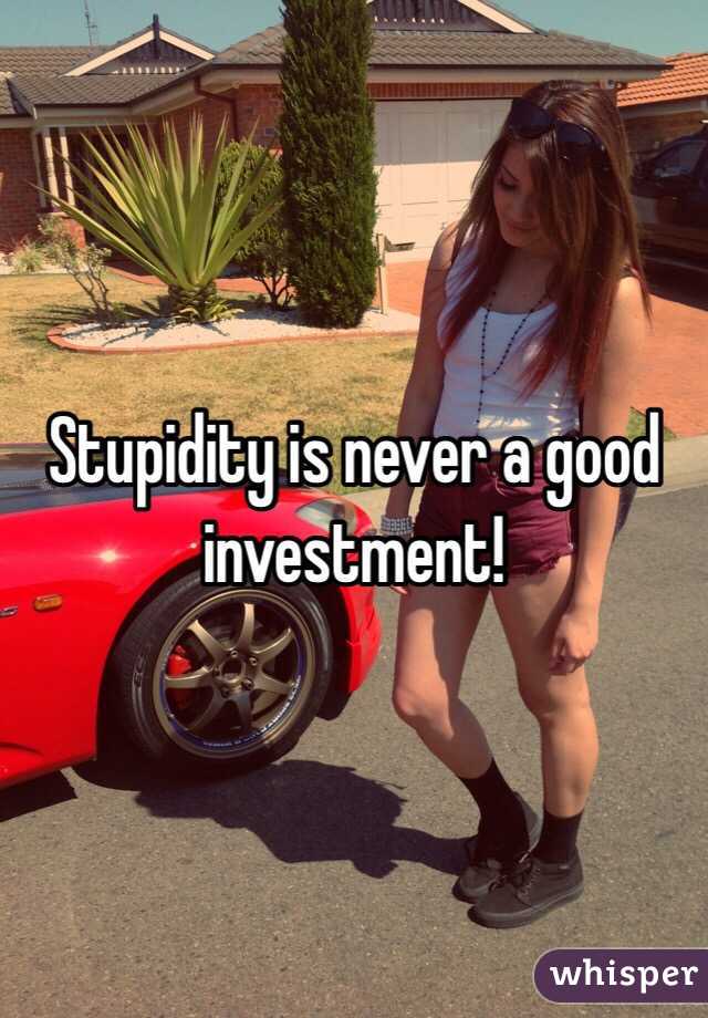 Stupidity is never a good investment!