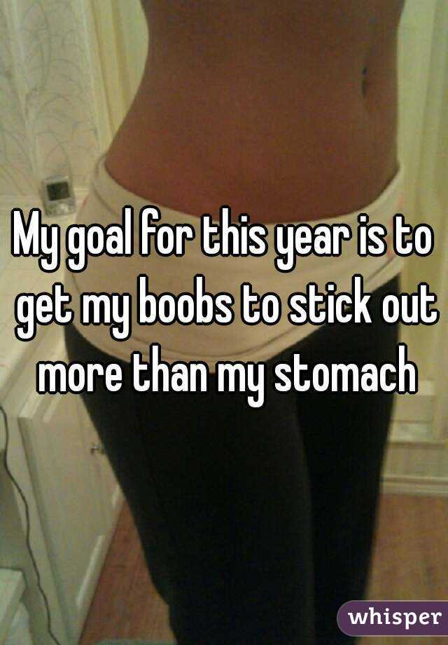 My goal for this year is to get my boobs to stick out more than my stomach