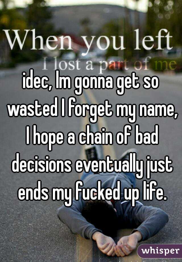 idec, Im gonna get so wasted I forget my name, I hope a chain of bad decisions eventually just ends my fucked up life.
