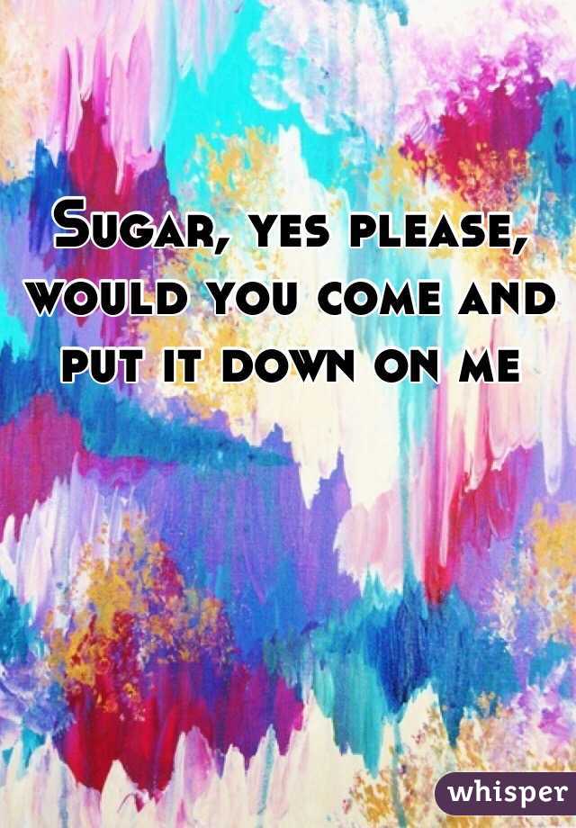 Sugar, yes please, would you come and put it down on me