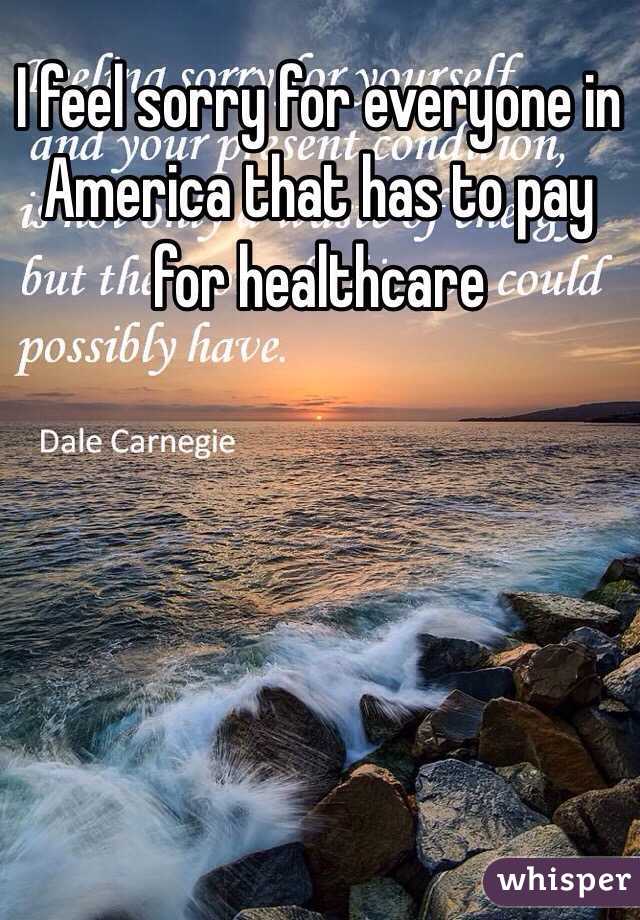 I feel sorry for everyone in America that has to pay for healthcare