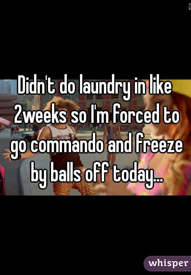 Didn't do laundry in like 2weeks so I'm forced to go commando and freeze by balls off today...