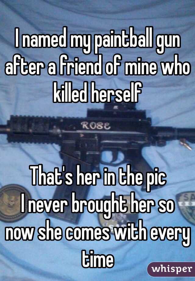 I named my paintball gun after a friend of mine who killed herself


That's her in the pic
I never brought her so now she comes with every time