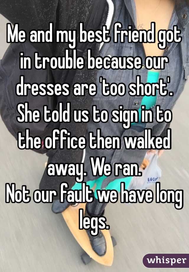 Me and my best friend got in trouble because our dresses are 'too short'.
She told us to sign in to the office then walked away. We ran.
Not our fault we have long legs.
