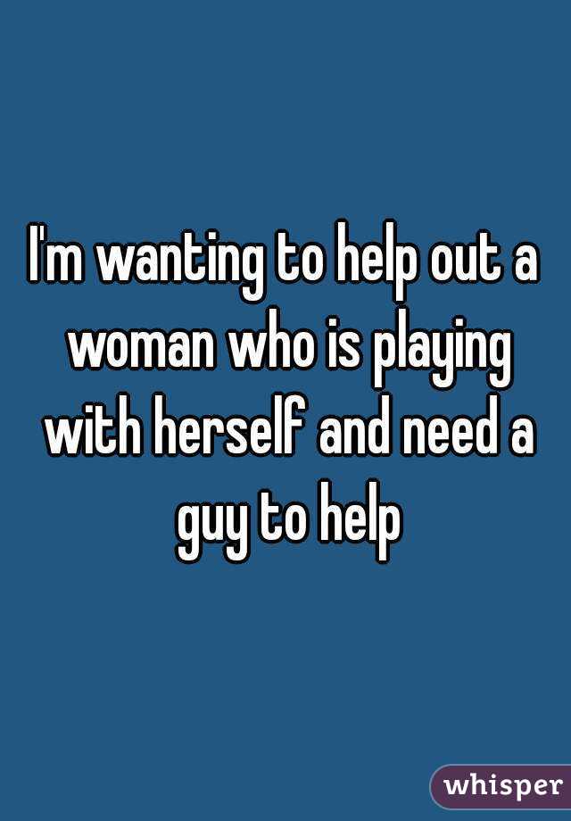 I'm wanting to help out a woman who is playing with herself and need a guy to help