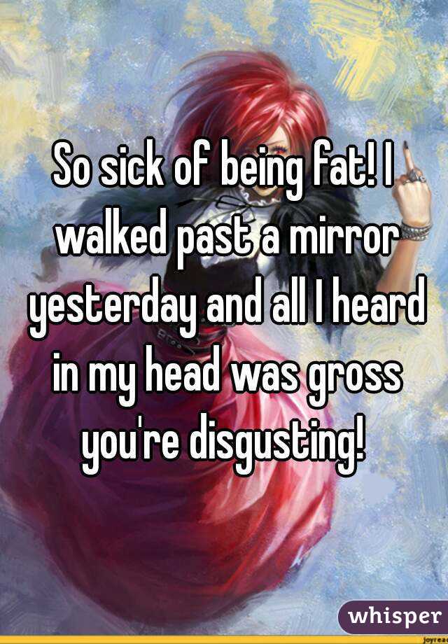 So sick of being fat! I walked past a mirror yesterday and all I heard in my head was gross you're disgusting! 