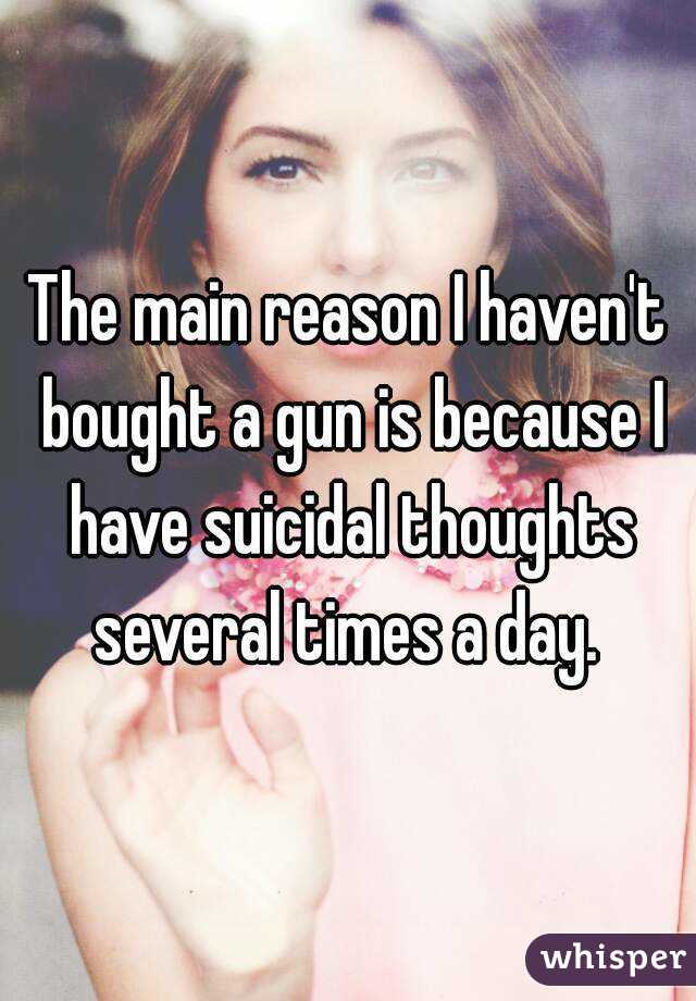The main reason I haven't bought a gun is because I have suicidal thoughts several times a day. 