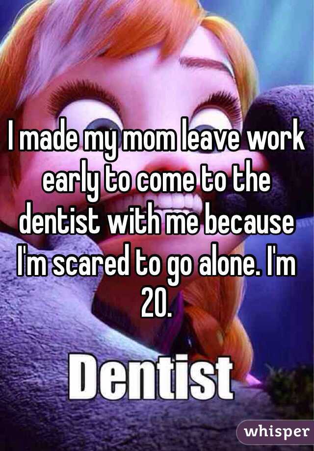 I made my mom leave work early to come to the dentist with me because I'm scared to go alone. I'm 20.