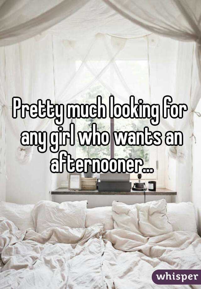 Pretty much looking for any girl who wants an afternooner...