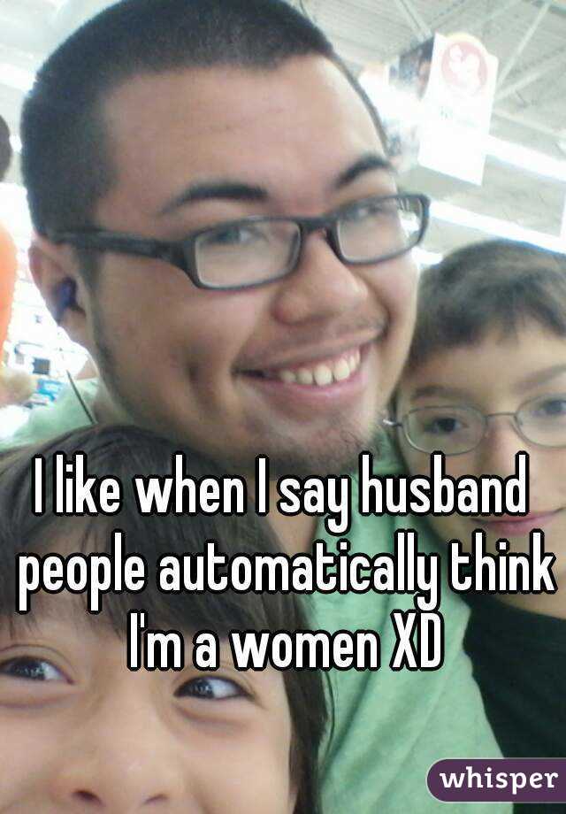 I like when I say husband people automatically think I'm a women XD