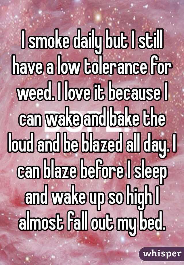 I smoke daily but I still have a low tolerance for weed. I love it because I can wake and bake the loud and be blazed all day. I can blaze before I sleep and wake up so high I almost fall out my bed.