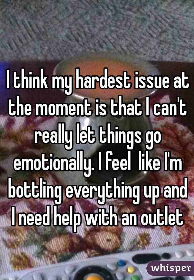 I think my hardest issue at the moment is that I can't really let things go emotionally. I feel  like I'm bottling everything up and I need help with an outlet 