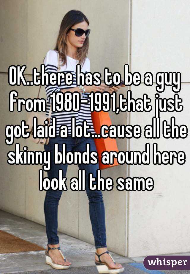 OK..there has to be a guy from 1980-1991,that just got laid a lot...cause all the skinny blonds around here look all the same