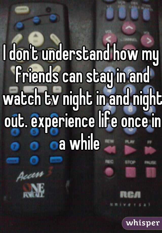 I don't understand how my friends can stay in and watch tv night in and night out. experience life once in a while  