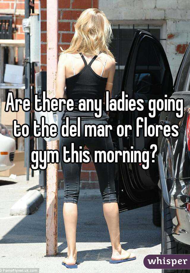 Are there any ladies going to the del mar or flores gym this morning? 