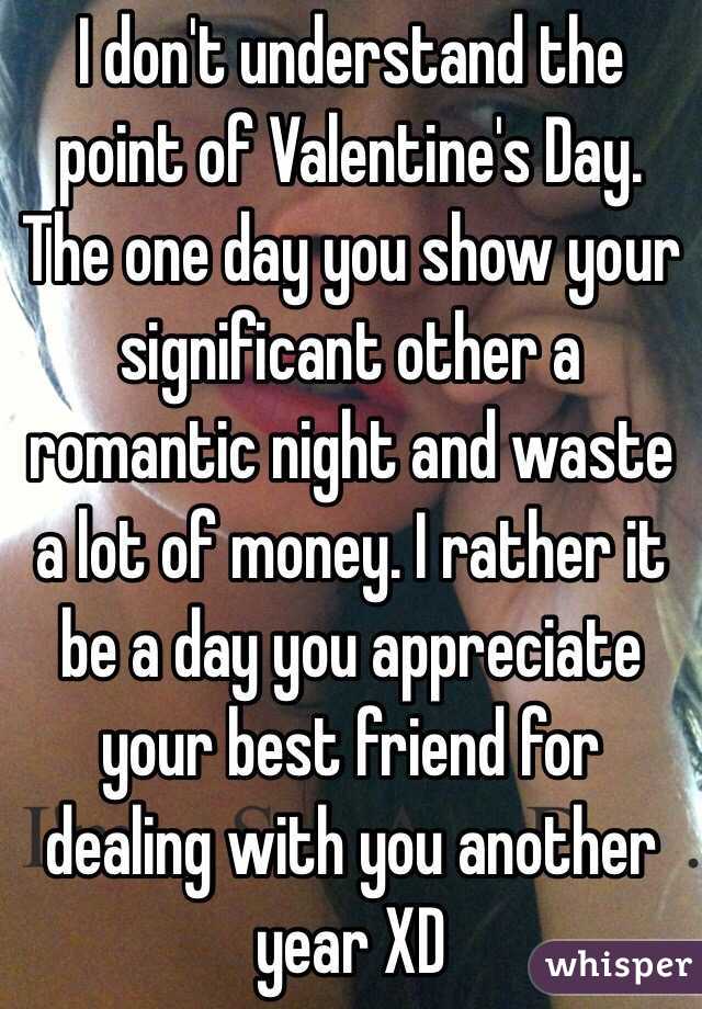 I don't understand the point of Valentine's Day. The one day you show your significant other a romantic night and waste a lot of money. I rather it be a day you appreciate your best friend for dealing with you another year XD 