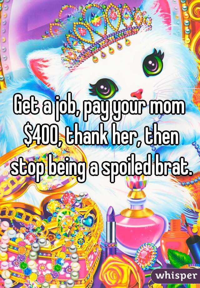 Get a job, pay your mom $400, thank her, then stop being a spoiled brat.