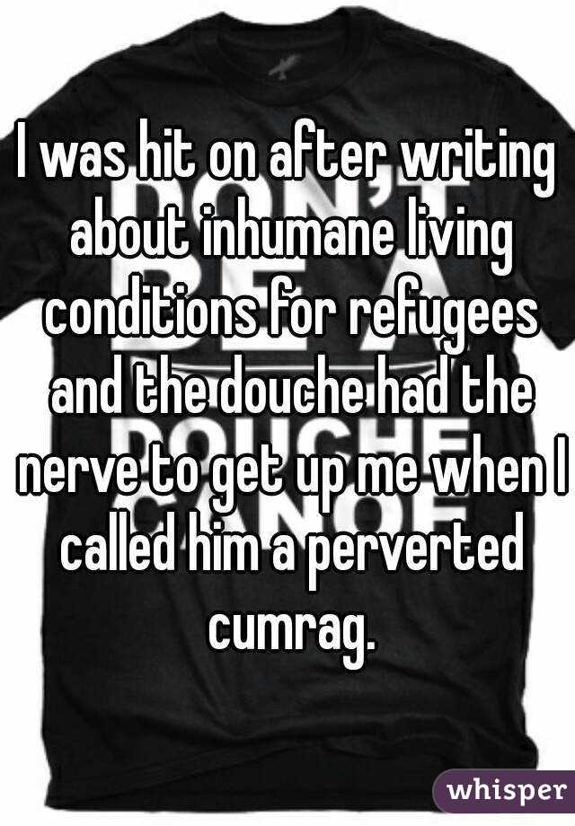 I was hit on after writing about inhumane living conditions for refugees and the douche had the nerve to get up me when I called him a perverted cumrag.