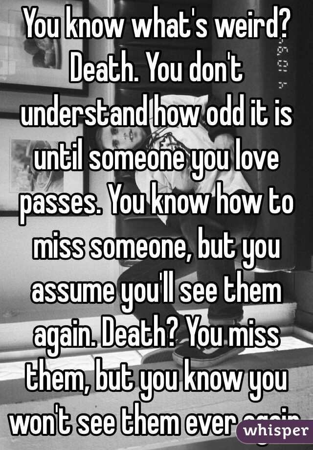 You know what's weird?  Death. You don't understand how odd it is until someone you love passes. You know how to miss someone, but you assume you'll see them again. Death? You miss them, but you know you won't see them ever again. 