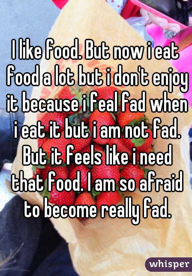 I like food. But now i eat food a lot but i don't enjoy it because i feal fad when i eat it but i am not fad. But it feels like i need that food. I am so afraid to become really fad.