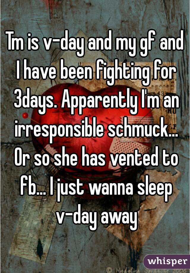 Tm is v-day and my gf and I have been fighting for 3days. Apparently I'm an irresponsible schmuck... Or so she has vented to fb... I just wanna sleep v-day away