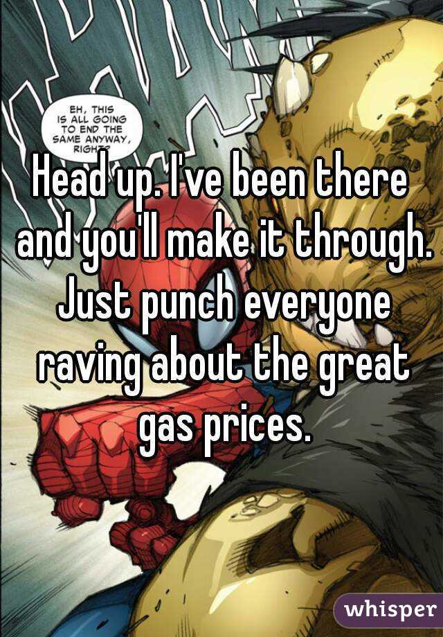 Head up. I've been there and you'll make it through. Just punch everyone raving about the great gas prices.