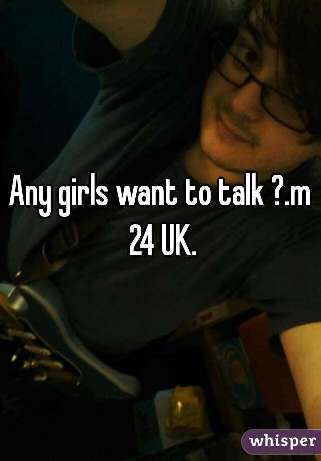 Any girls want to talk ?.m 24 UK.