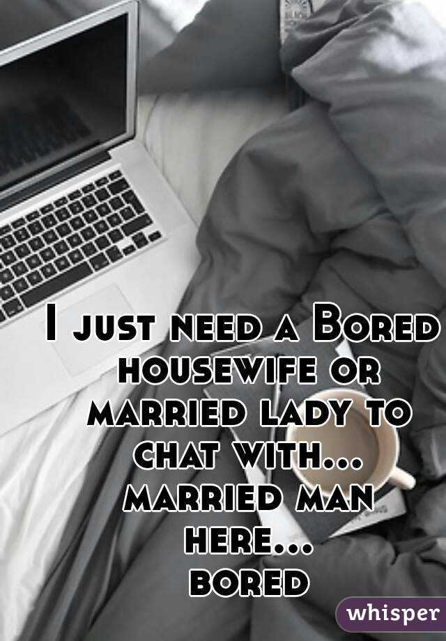 I just need a Bored housewife or married lady to chat with... married man here... bored
