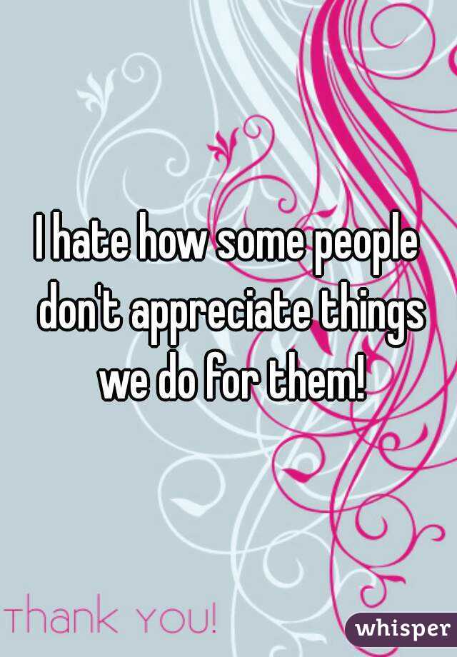 I hate how some people don't appreciate things we do for them!
