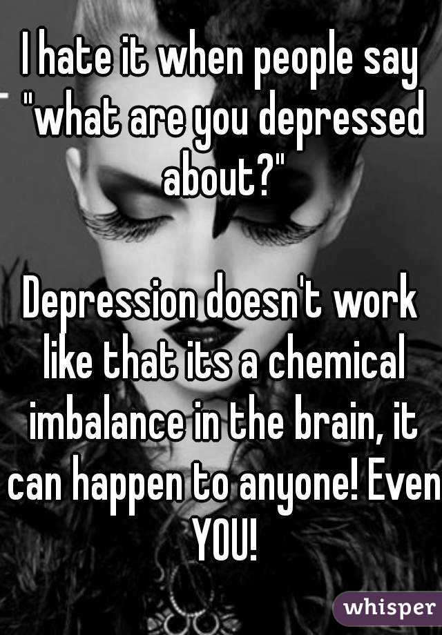 I hate it when people say "what are you depressed about?"

Depression doesn't work like that its a chemical imbalance in the brain, it can happen to anyone! Even YOU!