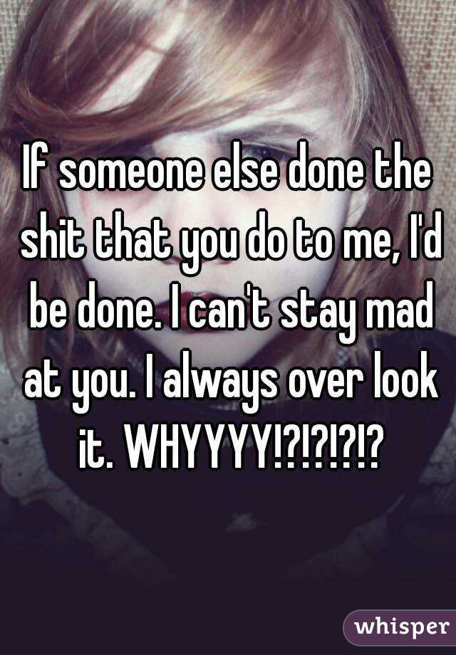 If someone else done the shit that you do to me, I'd be done. I can't stay mad at you. I always over look it. WHYYYY!?!?!?!?