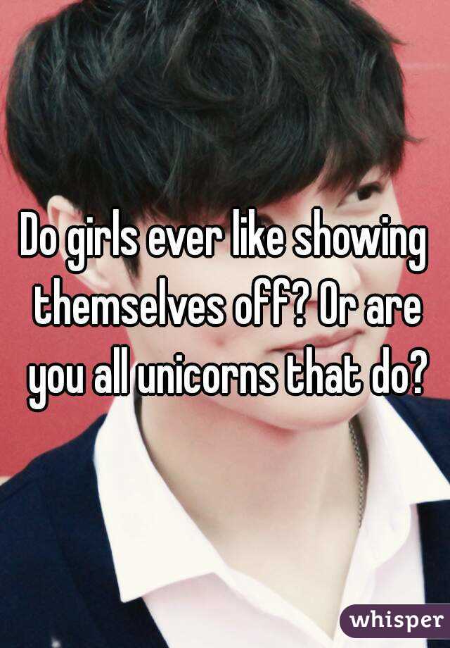 Do girls ever like showing themselves off? Or are you all unicorns that do?