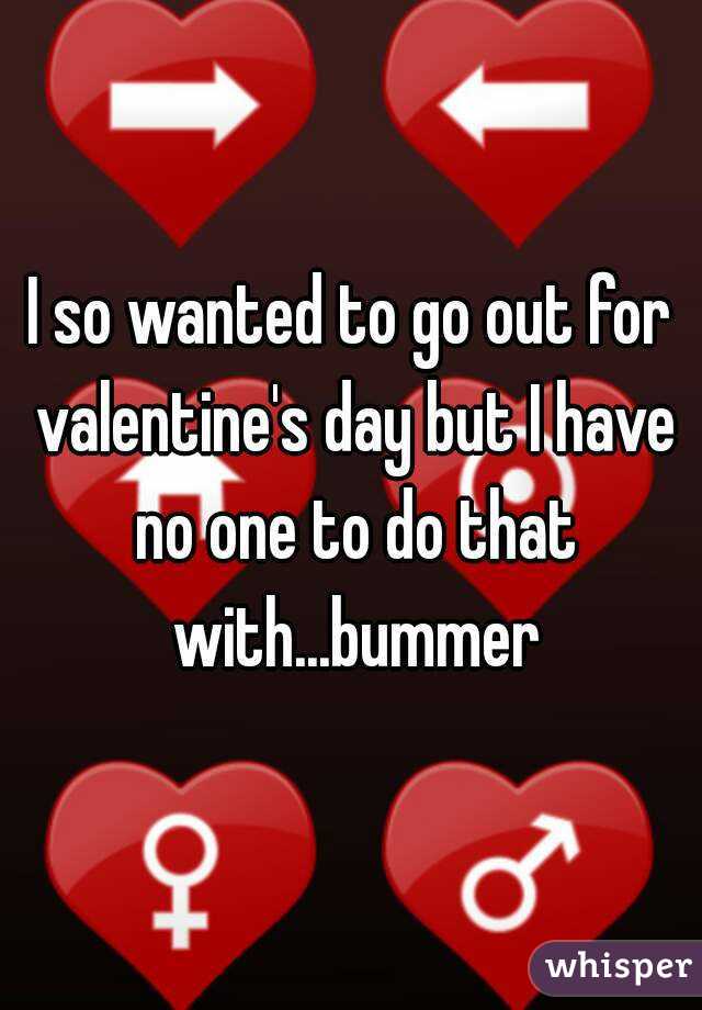 I so wanted to go out for valentine's day but I have no one to do that with...bummer