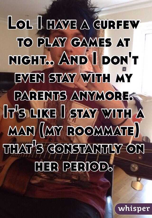 Lol I have a curfew to play games at night.. And I don't even stay with my parents anymore. It's like I stay with a man (my roommate) that's constantly on her period. 