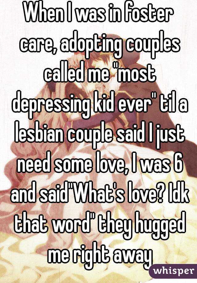 When I was in foster care, adopting couples called me "most depressing kid ever" til a lesbian couple said I just need some love, I was 6 and said"What's love? Idk that word" they hugged me right away