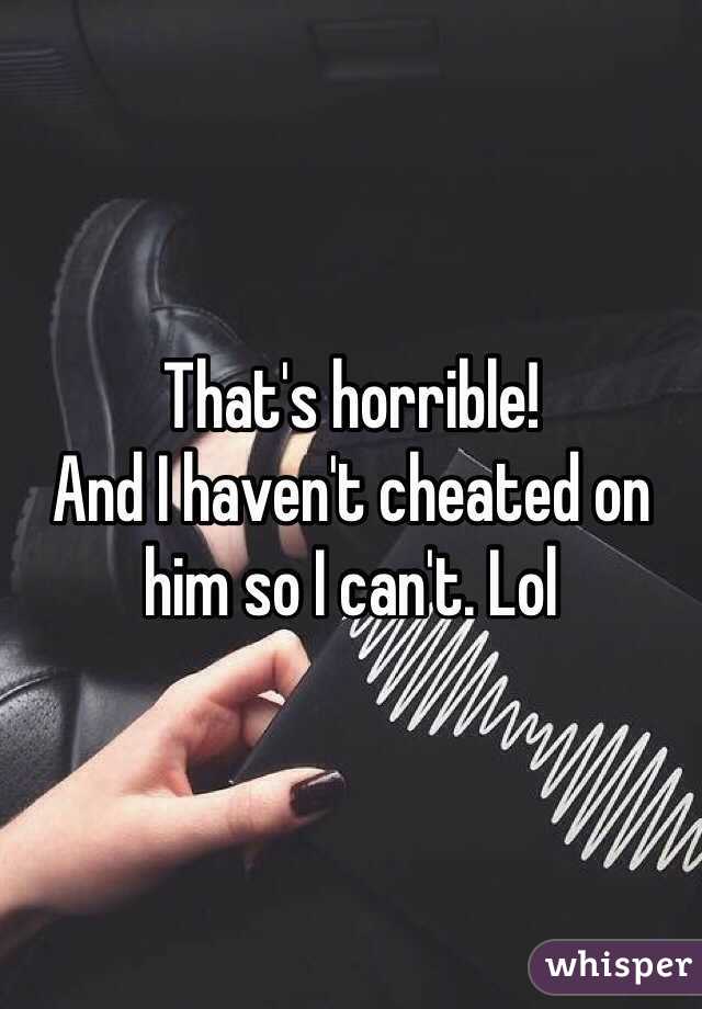 That's horrible! 
And I haven't cheated on him so I can't. Lol 