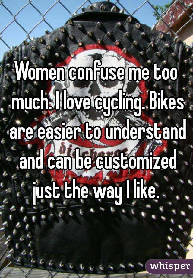 Women confuse me too much. I love cycling. Bikes are easier to understand and can be customized just the way I like. 