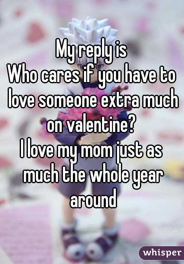 My reply is
Who cares if you have to love someone extra much on valentine? 
I love my mom just as much the whole year around