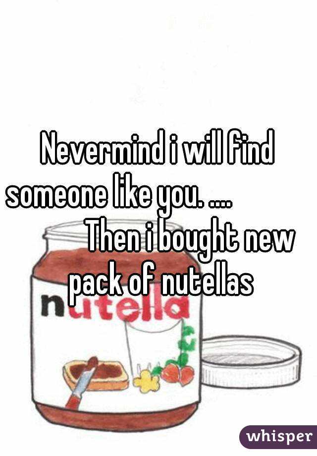 Nevermind i will find someone like you. ....                       Then i bought new pack of nutellas