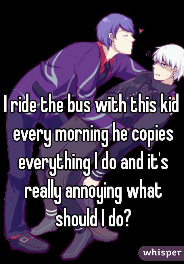 I ride the bus with this kid every morning he copies everything I do and it's really annoying what should I do?
