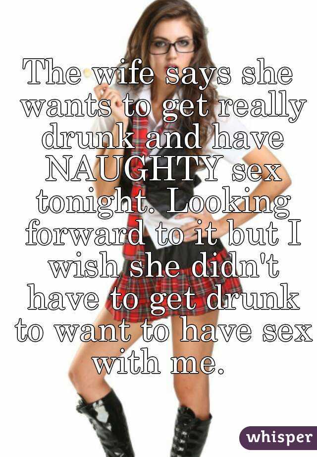The wife says she wants to get really drunk and have NAUGHTY sex tonight. Looking forward to it but I wish she didn't have to get drunk to want to have sex with me. 