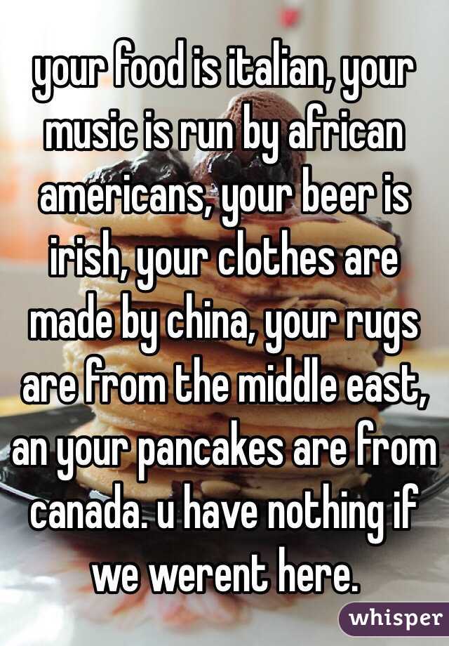 your food is italian, your music is run by african americans, your beer is irish, your clothes are made by china, your rugs are from the middle east, an your pancakes are from canada. u have nothing if we werent here. 