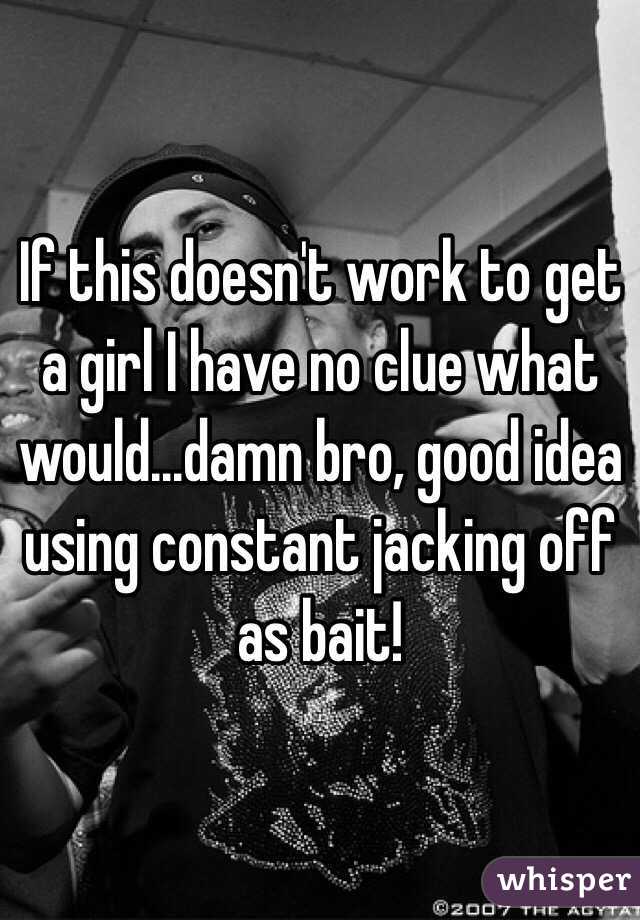 If this doesn't work to get a girl I have no clue what would...damn bro, good idea using constant jacking off as bait!