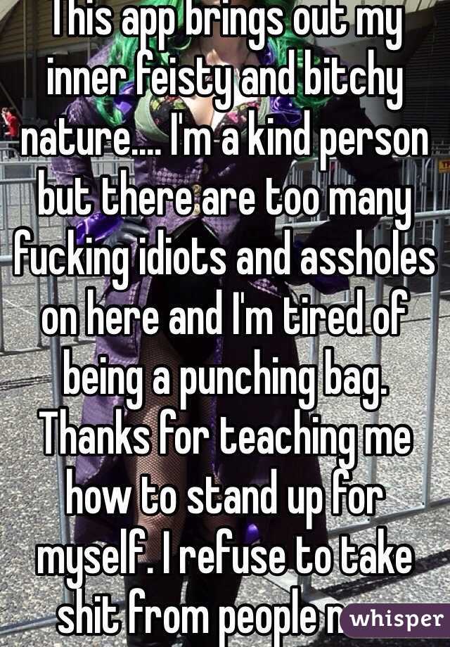 This app brings out my inner feisty and bitchy nature.... I'm a kind person but there are too many fucking idiots and assholes on here and I'm tired of being a punching bag. Thanks for teaching me how to stand up for myself. I refuse to take shit from people now 
