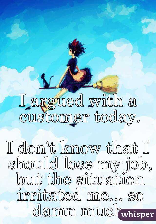 I argued with a customer today.

I don't know that I should lose my job, but the situation irritated me... so damn much.